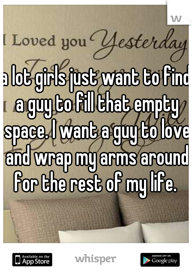 a lot girls just want to find a guy to fill that empty space. I want a guy to love and wrap my arms around for the rest of my life. 