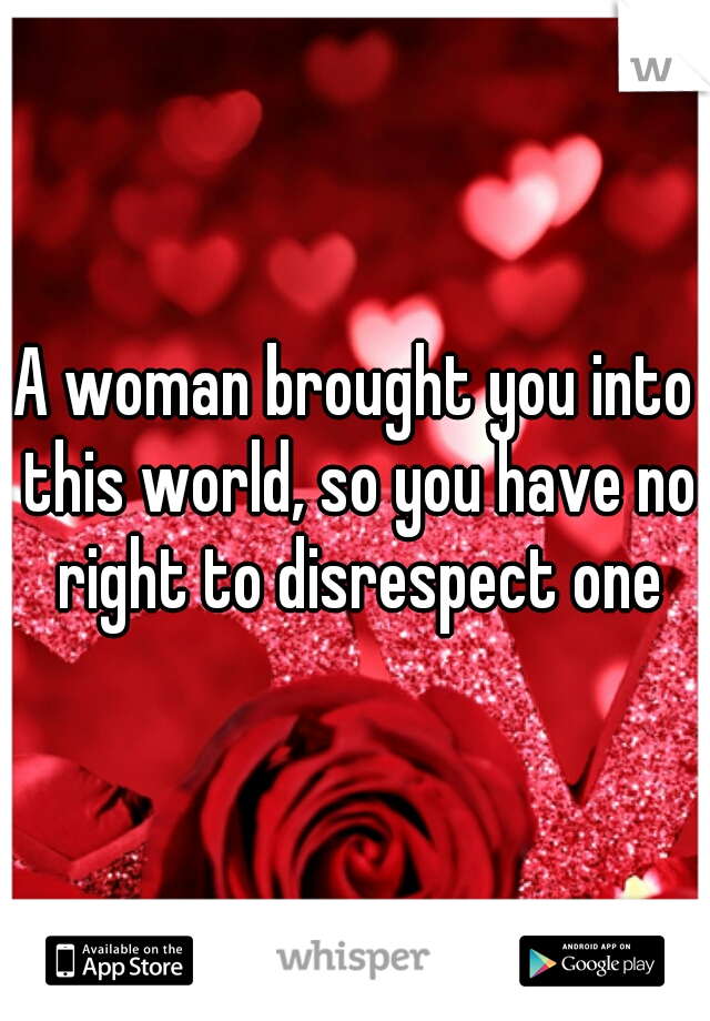 A woman brought you into this world, so you have no right to disrespect one