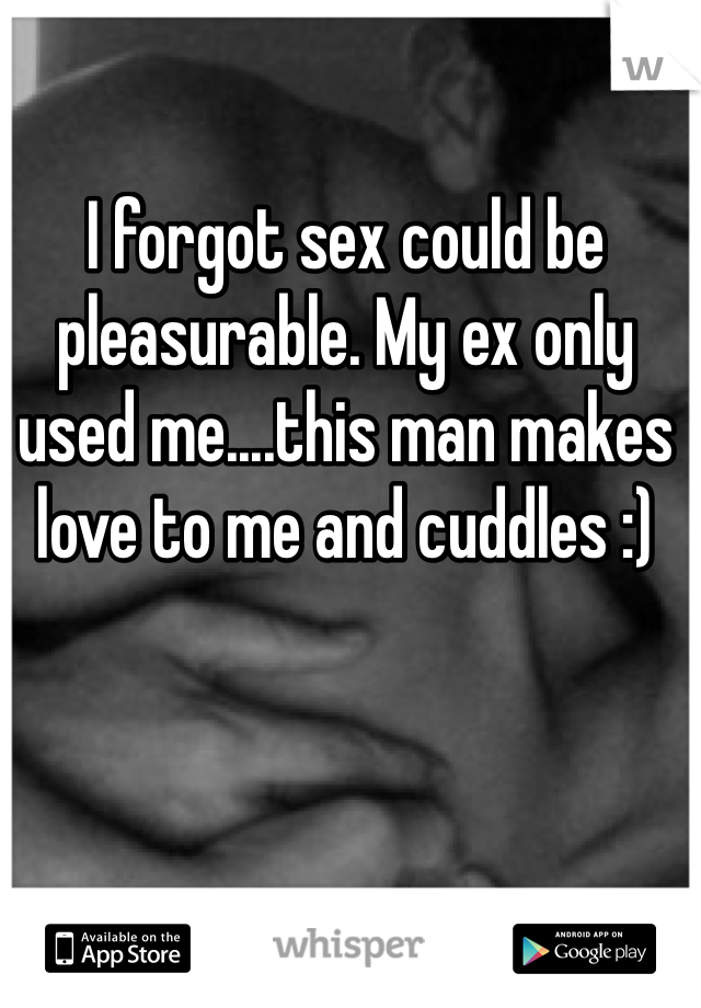 I forgot sex could be pleasurable. My ex only used me....this man makes love to me and cuddles :)