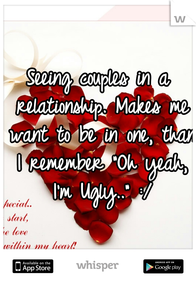 Seeing couples in a relationship. Makes me want to be in one, than I remember "Oh yeah, I'm Ugly.." :/