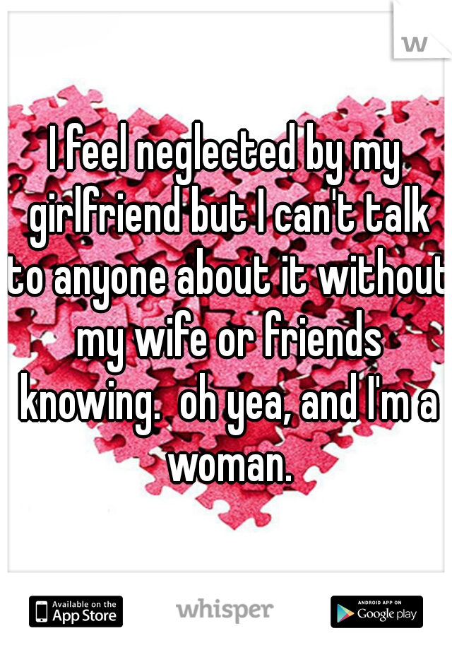 I feel neglected by my girlfriend but I can't talk to anyone about it without my wife or friends knowing.  oh yea, and I'm a woman.