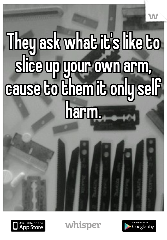 They ask what it's like to slice up your own arm, cause to them it only self harm.