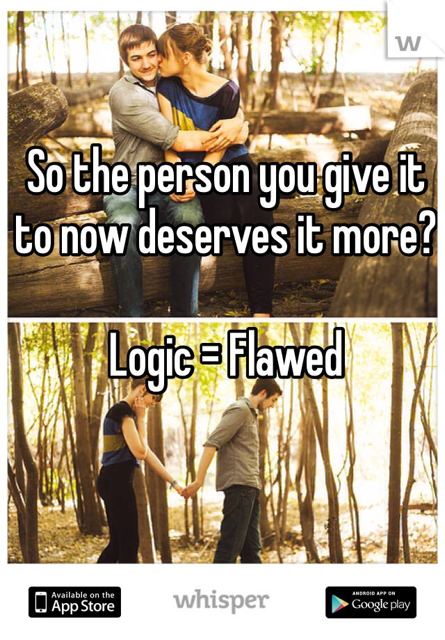 So the person you give it to now deserves it more?

Logic = Flawed