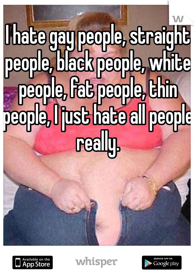 I hate gay people, straight people, black people, white people, fat people, thin people, I just hate all people really.