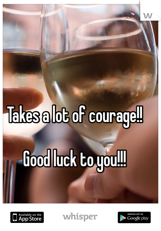 Takes a lot of courage!! 

Good luck to you!!!