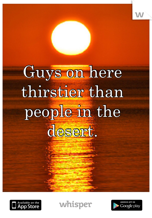 Guys on here thirstier than people in the desert. 
