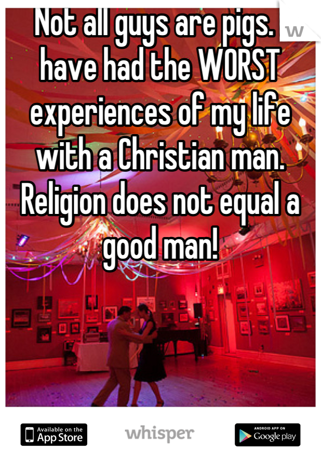 Not all guys are pigs. I have had the WORST experiences of my life with a Christian man. Religion does not equal a good man!