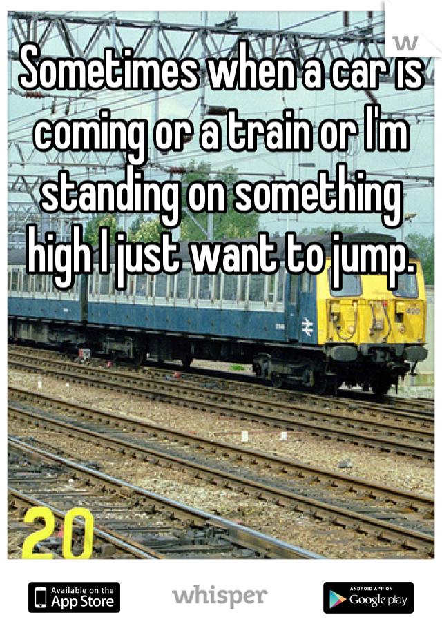 Sometimes when a car is coming or a train or I'm standing on something high I just want to jump.