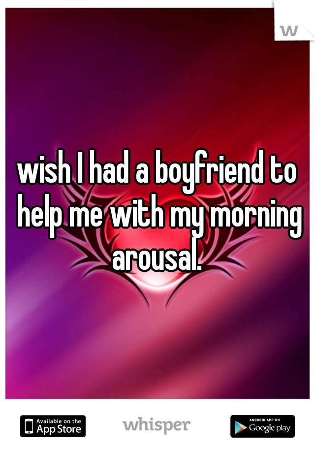 wish I had a boyfriend to help me with my morning arousal. 