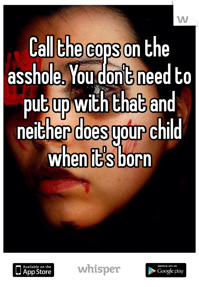 Call the cops on the asshole. You don't need to put up with that and neither does your child when it's born 