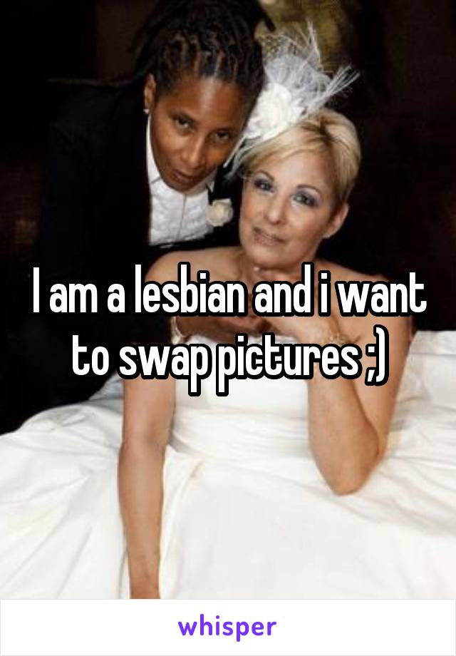 I am a lesbian and i want to swap pictures ;)