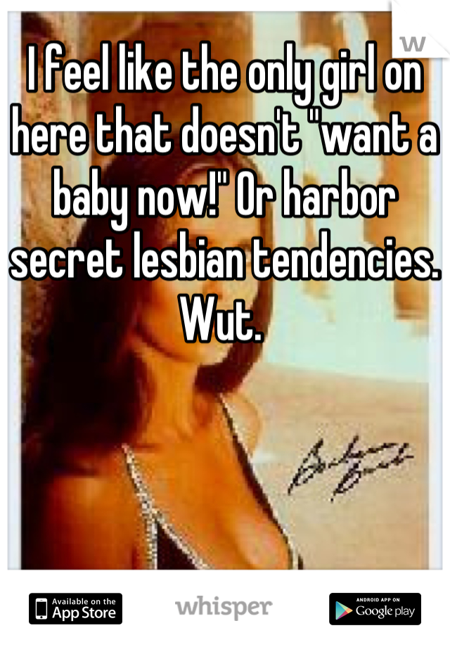 I feel like the only girl on here that doesn't "want a baby now!" Or harbor secret lesbian tendencies. Wut. 