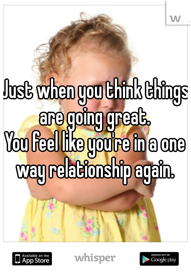 Just when you think things are going great. 
You feel like you're in a one way relationship again. 