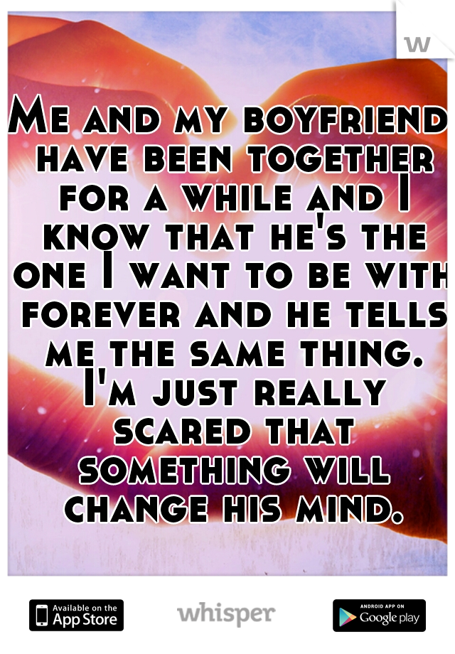 Me and my boyfriend have been together for a while and I know that he's the one I want to be with forever and he tells me the same thing. I'm just really scared that something will change his mind.