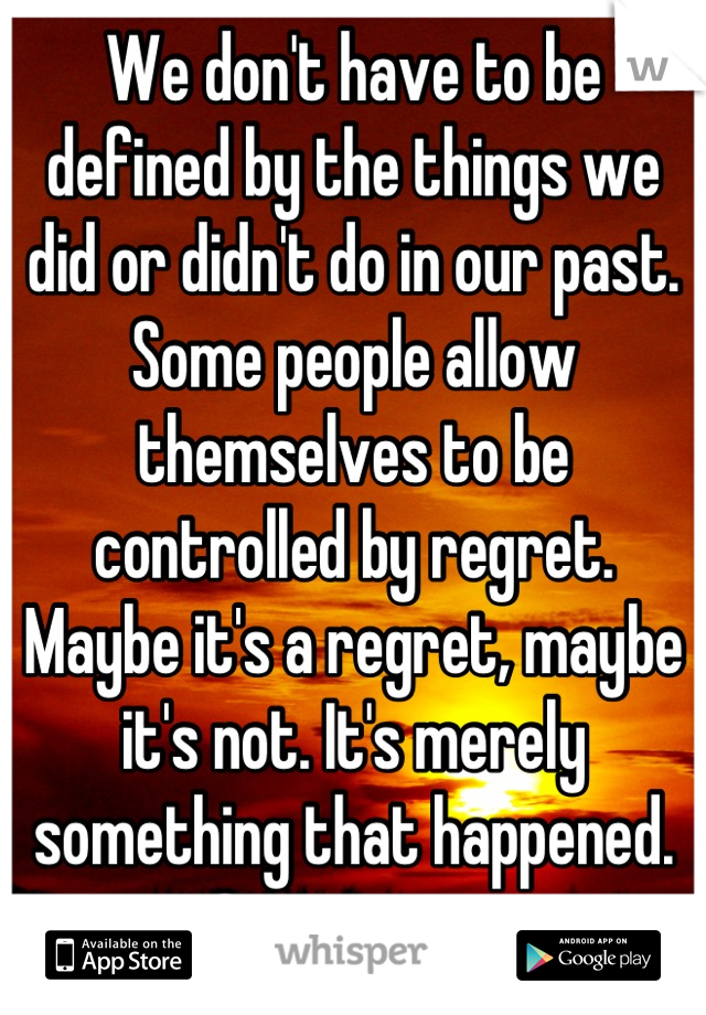 We don't have to be defined by the things we did or didn't do in our past. Some people allow themselves to be controlled by regret. Maybe it's a regret, maybe it's not. It's merely something that happened. Get over it.