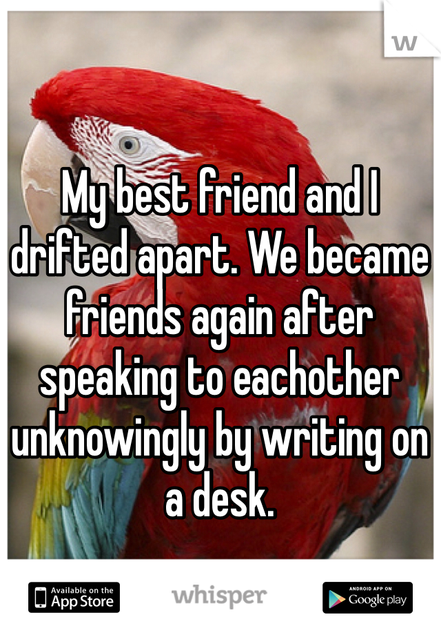 My best friend and I drifted apart. We became friends again after speaking to eachother unknowingly by writing on a desk. 