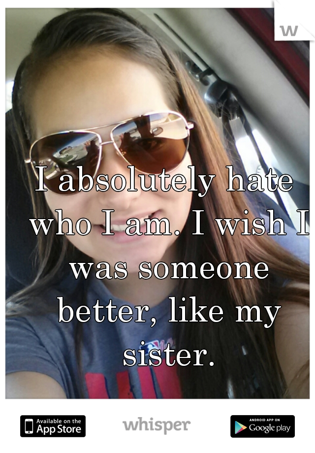I absolutely hate who I am. I wish I was someone better, like my sister.