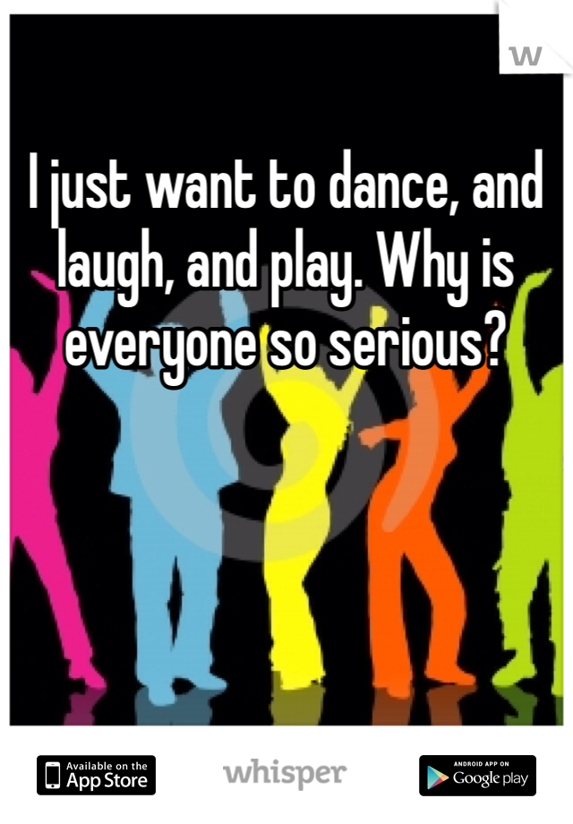 I just want to dance, and laugh, and play. Why is everyone so serious? 