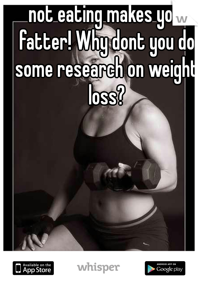 not eating makes you fatter! Why dont you do some research on weight loss?