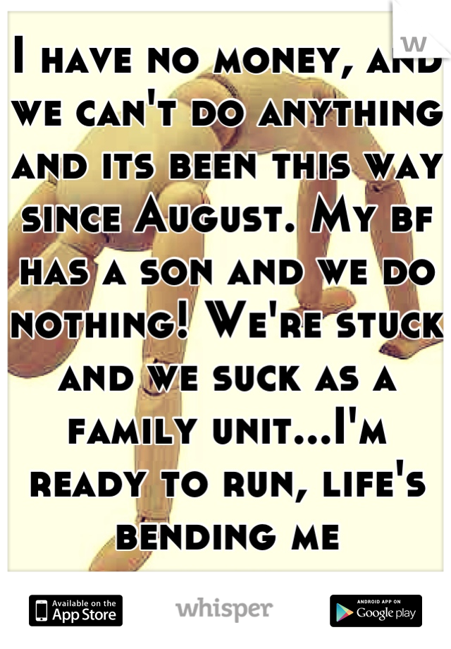 I have no money, and we can't do anything and its been this way since August. My bf has a son and we do nothing! We're stuck and we suck as a family unit...I'm ready to run, life's bending me backwards