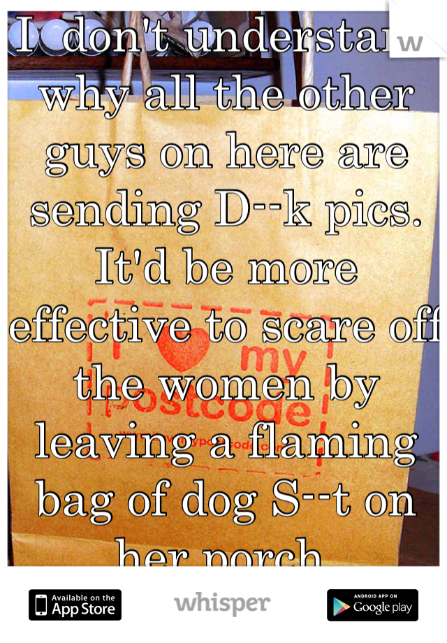 I  don't understand why all the other guys on here are sending D--k pics. It'd be more effective to scare off the women by leaving a flaming bag of dog S--t on her porch.