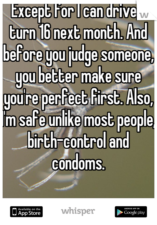 Except for I can drive, I turn 16 next month. And before you judge someone, you better make sure you're perfect first. Also, I'm safe unlike most people, birth-control and condoms.