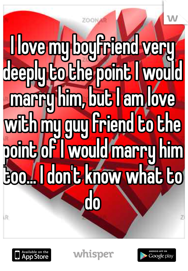 I love my boyfriend very deeply to the point I would marry him, but I am love with my guy friend to the point of I would marry him too... I don't know what to do