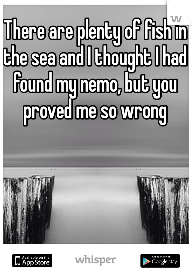 There are plenty of fish in the sea and I thought I had found my nemo, but you proved me so wrong 