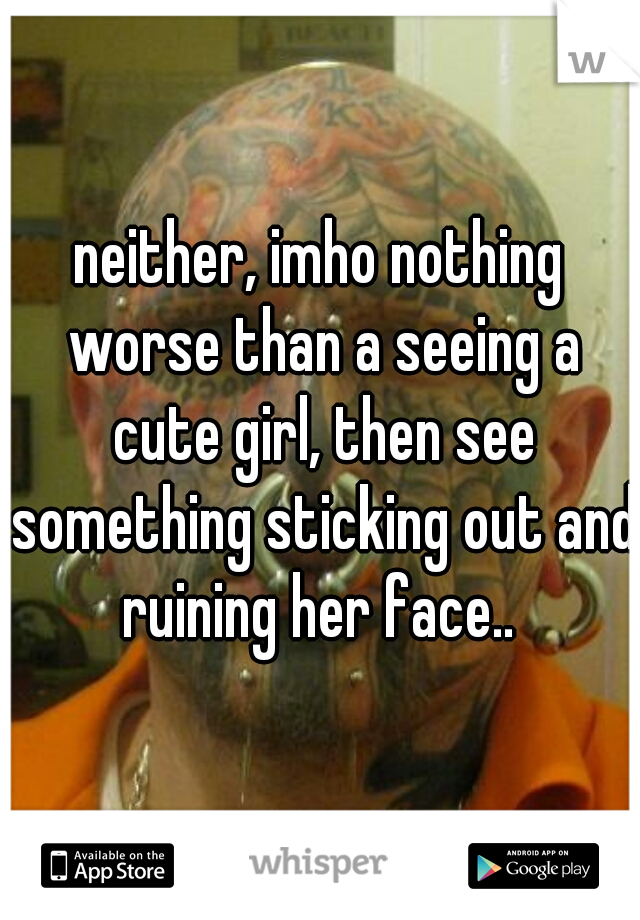 neither, imho nothing worse than a seeing a cute girl, then see something sticking out and ruining her face.. 
