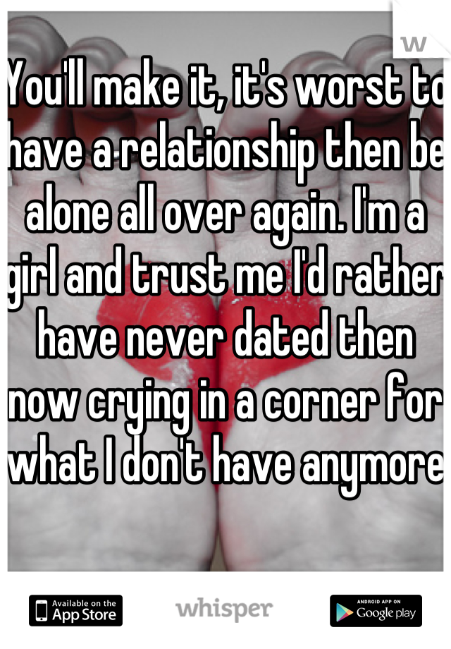 You'll make it, it's worst to have a relationship then be alone all over again. I'm a girl and trust me I'd rather have never dated then now crying in a corner for what I don't have anymore
