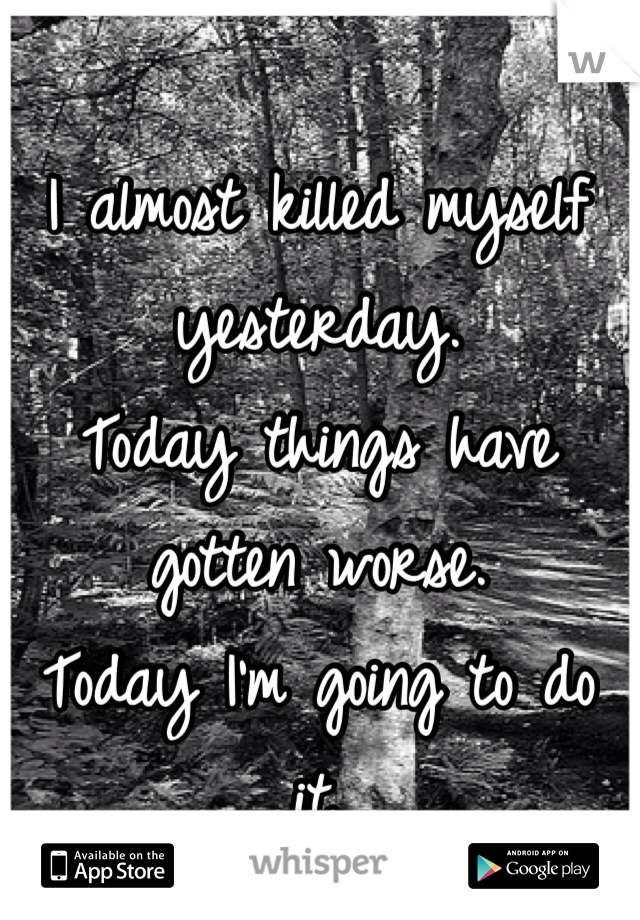 I almost killed myself yesterday.
Today things have gotten worse.
Today I'm going to do it.