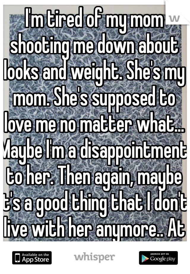 I'm tired of my mom shooting me down about looks and weight. She's my mom. She's supposed to love me no matter what... Maybe I'm a disappointment to her. Then again, maybe it's a good thing that I don't live with her anymore.. At least I have a mom in-law that loves me just as much.