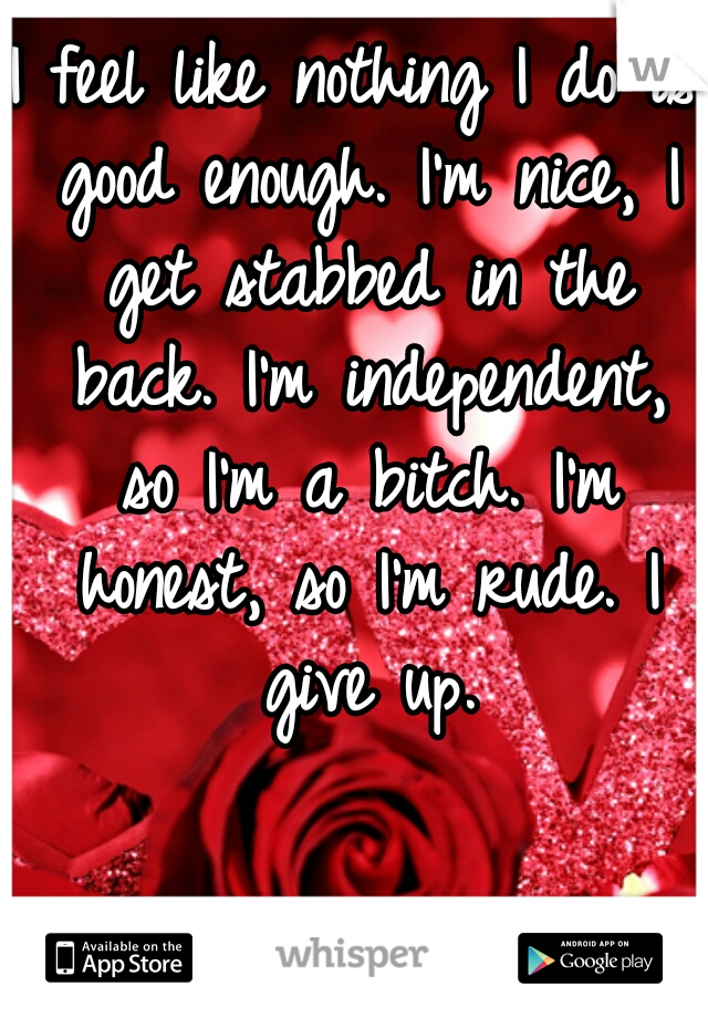 I feel like nothing I do is good enough. I'm nice, I get stabbed in the back. I'm independent, so I'm a bitch. I'm honest, so I'm rude. I give up.