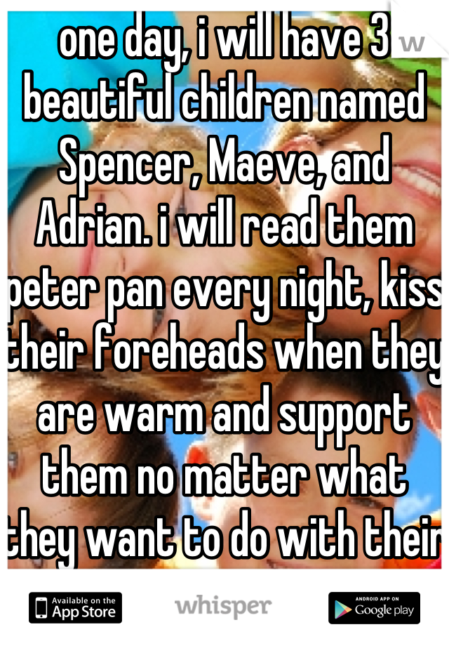 one day, i will have 3 beautiful children named Spencer, Maeve, and Adrian. i will read them peter pan every night, kiss their foreheads when they are warm and support them no matter what they want to do with their lives.