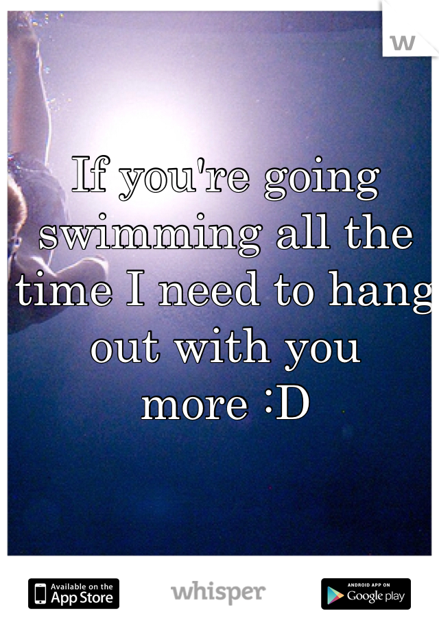 If you're going swimming all the time I need to hang out with you more :D