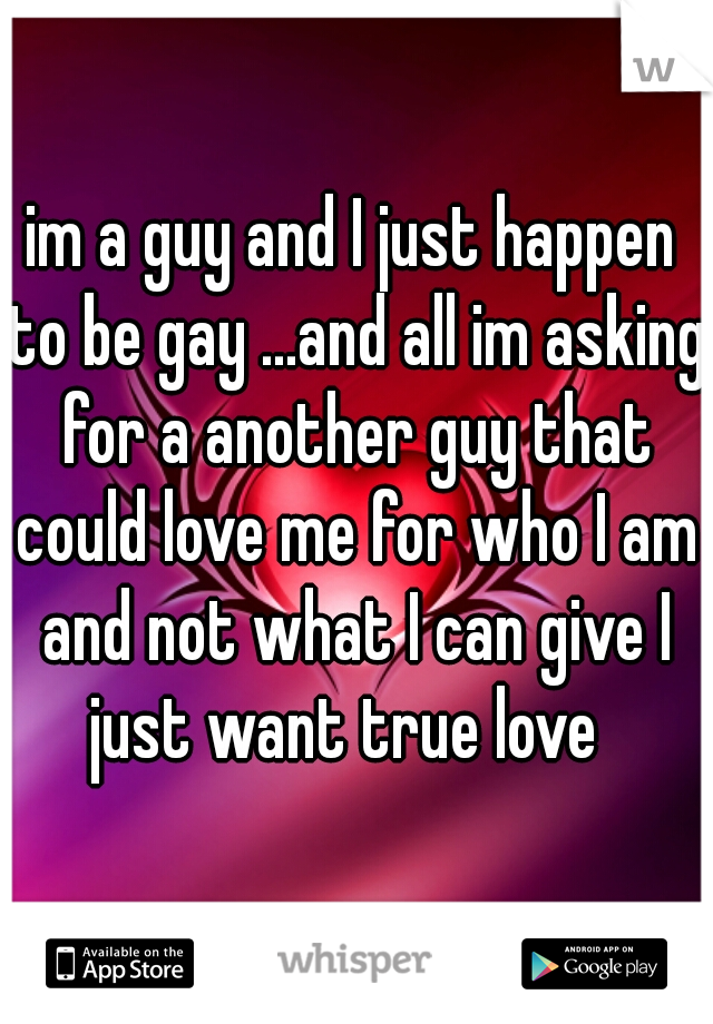 im a guy and I just happen to be gay ...and all im asking for a another guy that could love me for who I am and not what I can give I just want true love  
