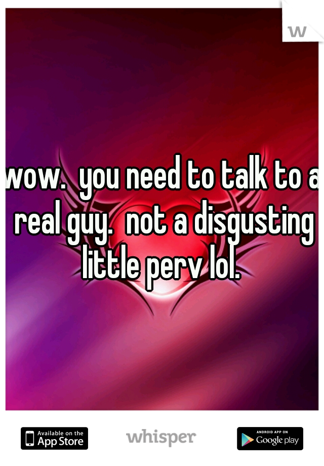 wow.  you need to talk to a real guy.  not a disgusting little perv lol. 