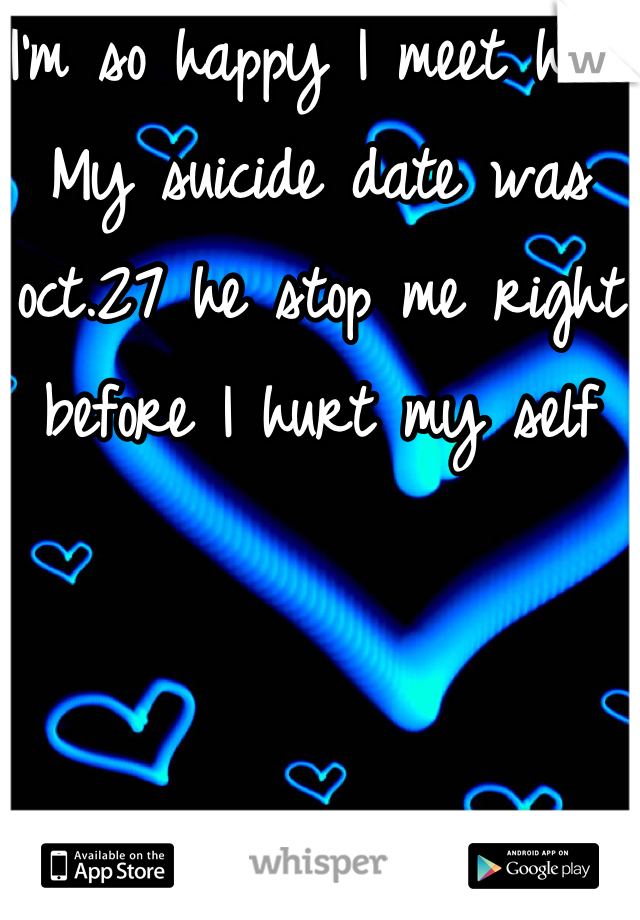 I'm so happy I meet him. My suicide date was oct.27 he stop me right before I hurt my self  