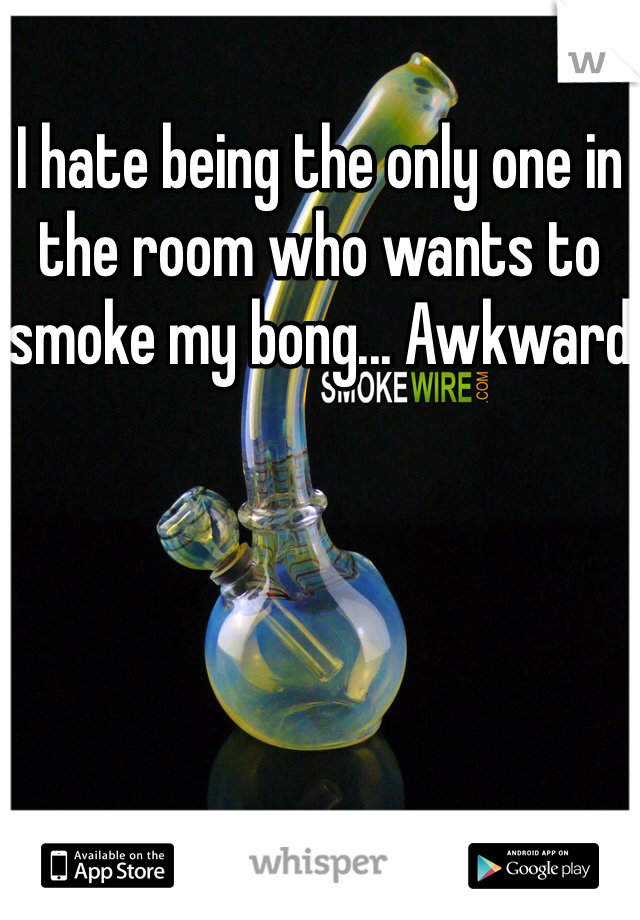 I hate being the only one in the room who wants to smoke my bong... Awkward
