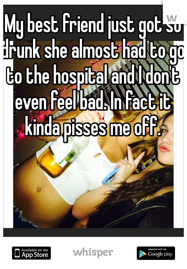 My best friend just got so drunk she almost had to go to the hospital and I don't even feel bad. In fact it kinda pisses me off.