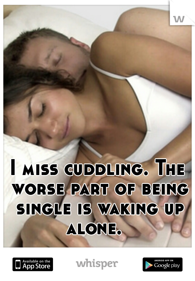 I miss cuddling. The worse part of being single is waking up alone.  
