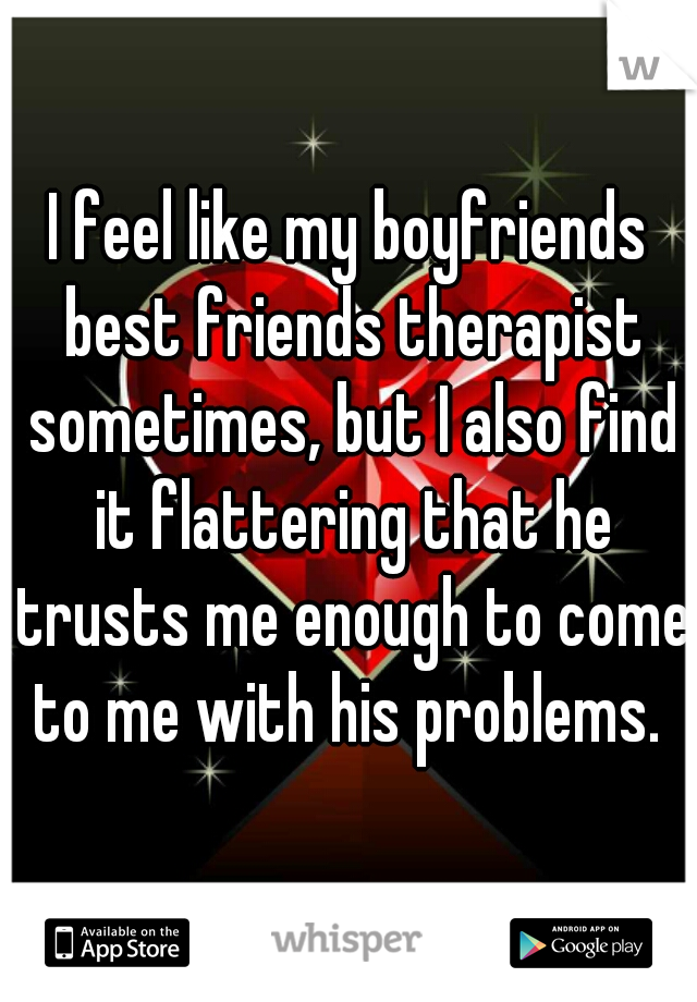 I feel like my boyfriends best friends therapist sometimes, but I also find it flattering that he trusts me enough to come to me with his problems. 