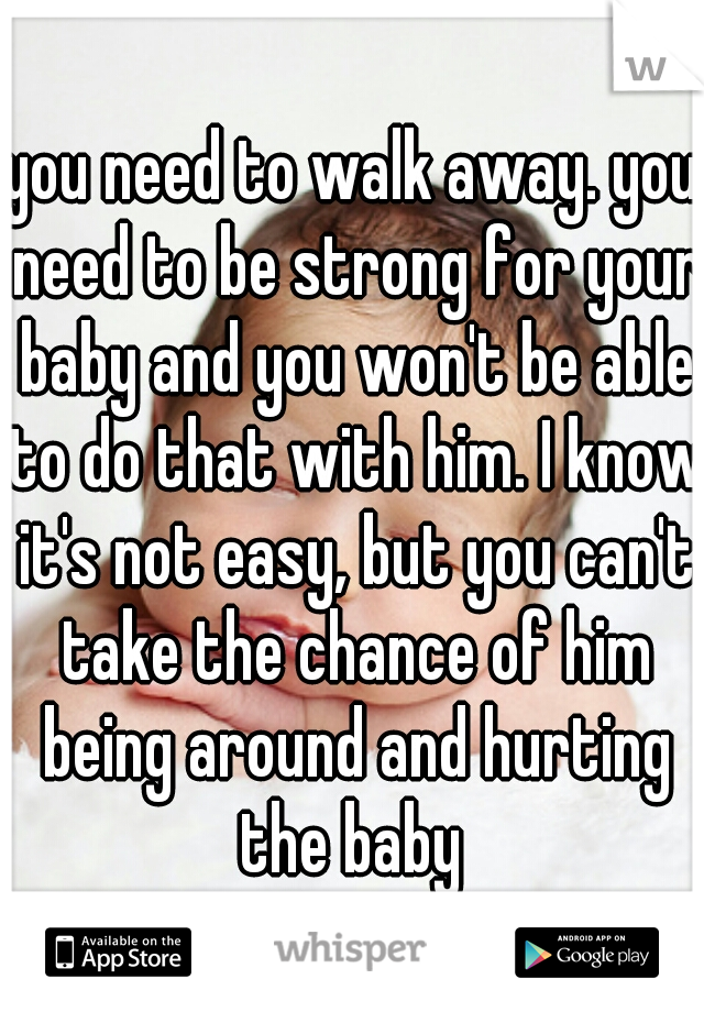 you need to walk away. you need to be strong for your baby and you won't be able to do that with him. I know it's not easy, but you can't take the chance of him being around and hurting the baby 