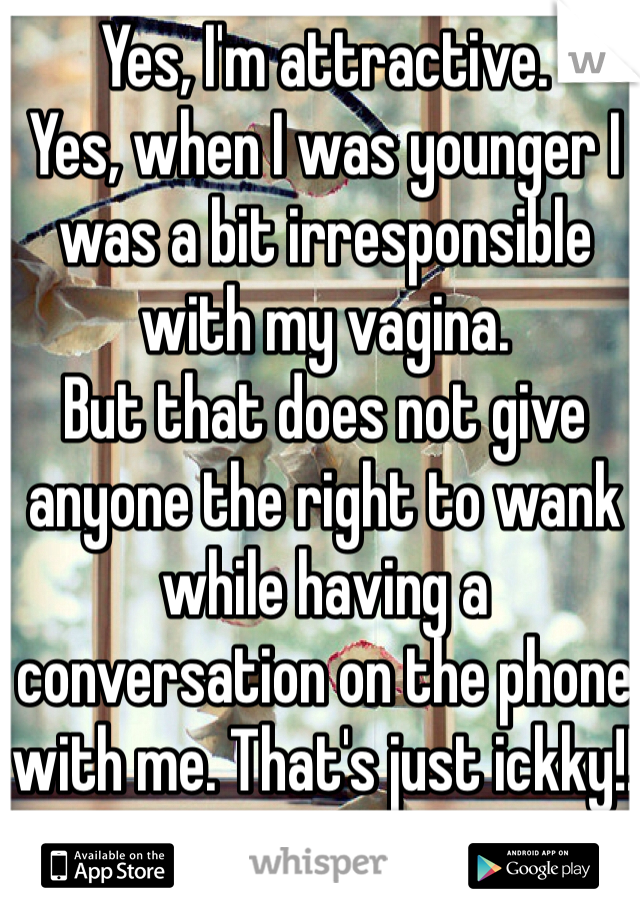 Yes, I'm attractive.
Yes, when I was younger I was a bit irresponsible with my vagina.
But that does not give anyone the right to wank while having a conversation on the phone with me. That's just ickky!!
