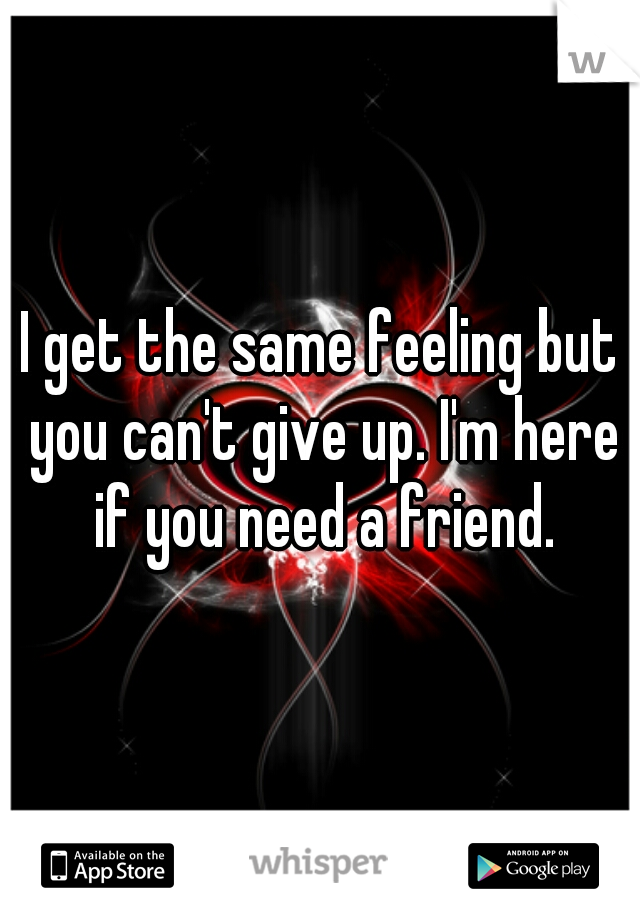 I get the same feeling but you can't give up. I'm here if you need a friend.