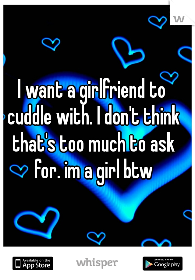 I want a girlfriend to cuddle with. I don't think that's too much to ask for. im a girl btw
