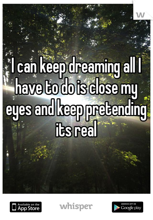 I can keep dreaming all I have to do is close my eyes and keep pretending its real