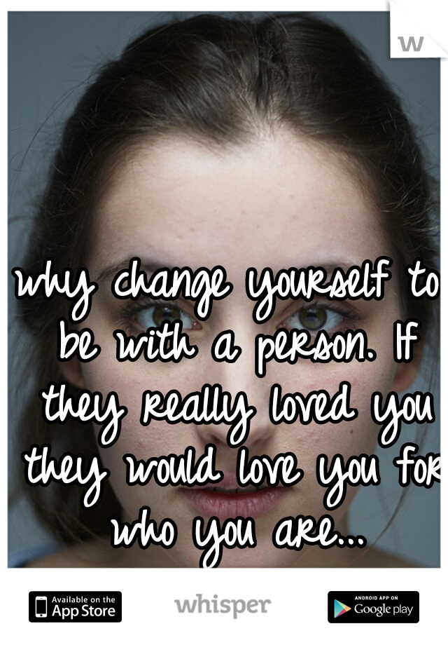 why change yourself to be with a person. If they really loved you they would love you for who you are...