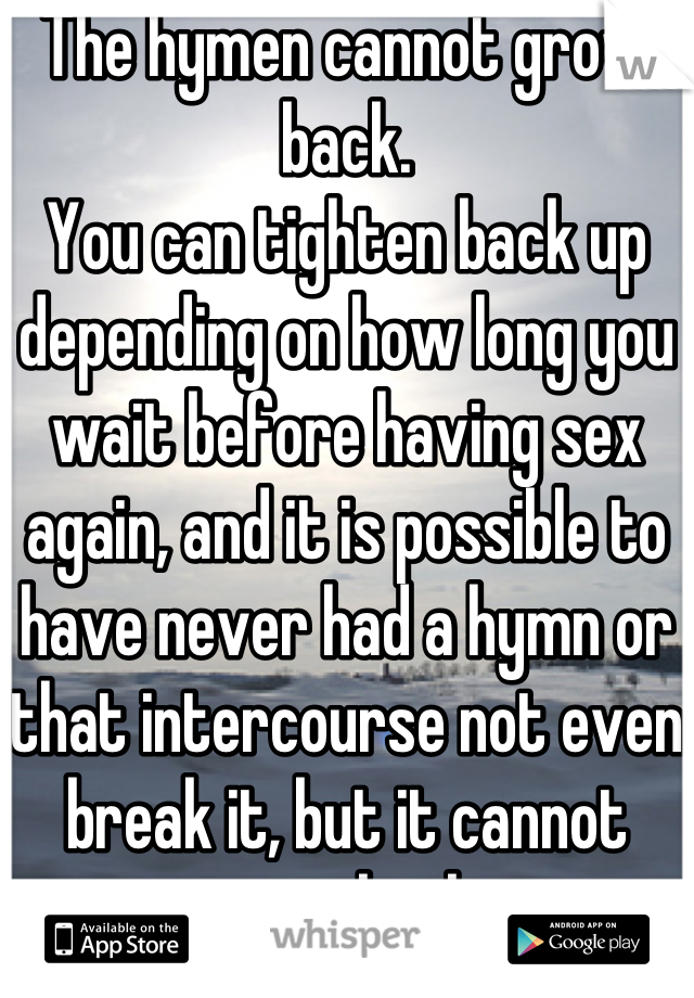 The hymen cannot grow back.
You can tighten back up depending on how long you wait before having sex again, and it is possible to have never had a hymn or that intercourse not even break it, but it cannot grow back.