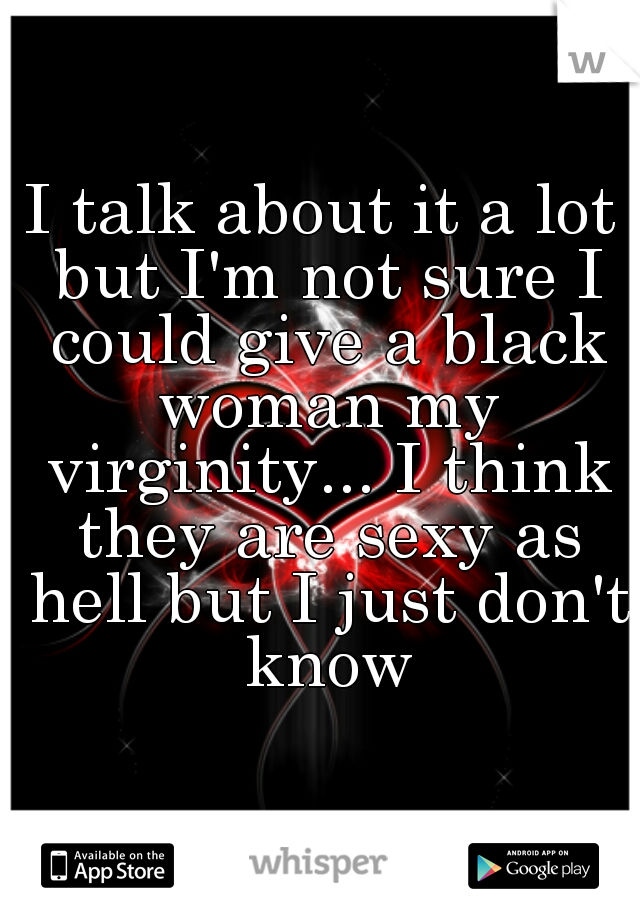 I talk about it a lot but I'm not sure I could give a black woman my virginity... I think they are sexy as hell but I just don't know